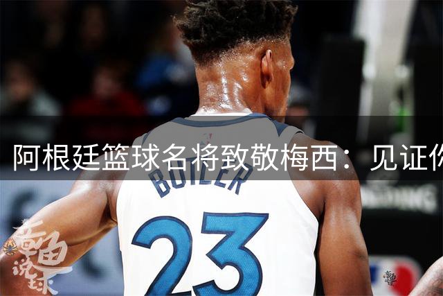 阿根廷篮球名将致敬梅西：见证你的足球生涯是种荣耀